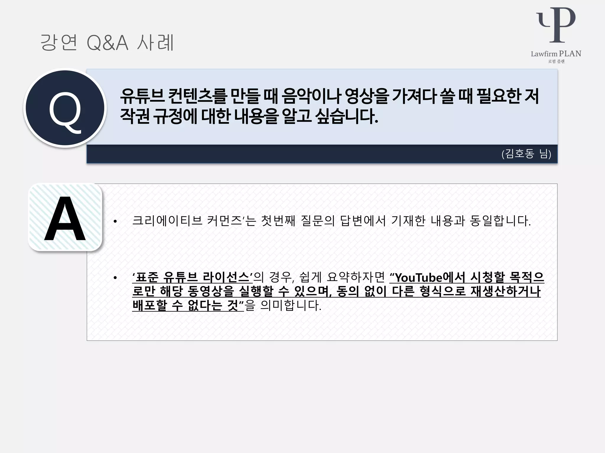 • 크리에이티브 커먼즈’는 첫번째 질문의 답변에서 기재한 내용과 동일합니다.
• ‘표준 유튜브 라이선스’의 경우, 쉽게 요약하자면 “YouTube에서 시청할 목적으
로만 해당 동영상을 실행할 수 있으며, 동의 없이 다른 형식으로 재생산하거나
배포할 수 없다는 것”을 의미합니다.
(김호동 님)
유튜브 컨텐츠를 만들 때 음악이나 영상을 가져다 쓸 때 필요한 저
작권 규정에 대한 내용을 알고 싶습니다.Q
A
강연 Q&A 사례
 