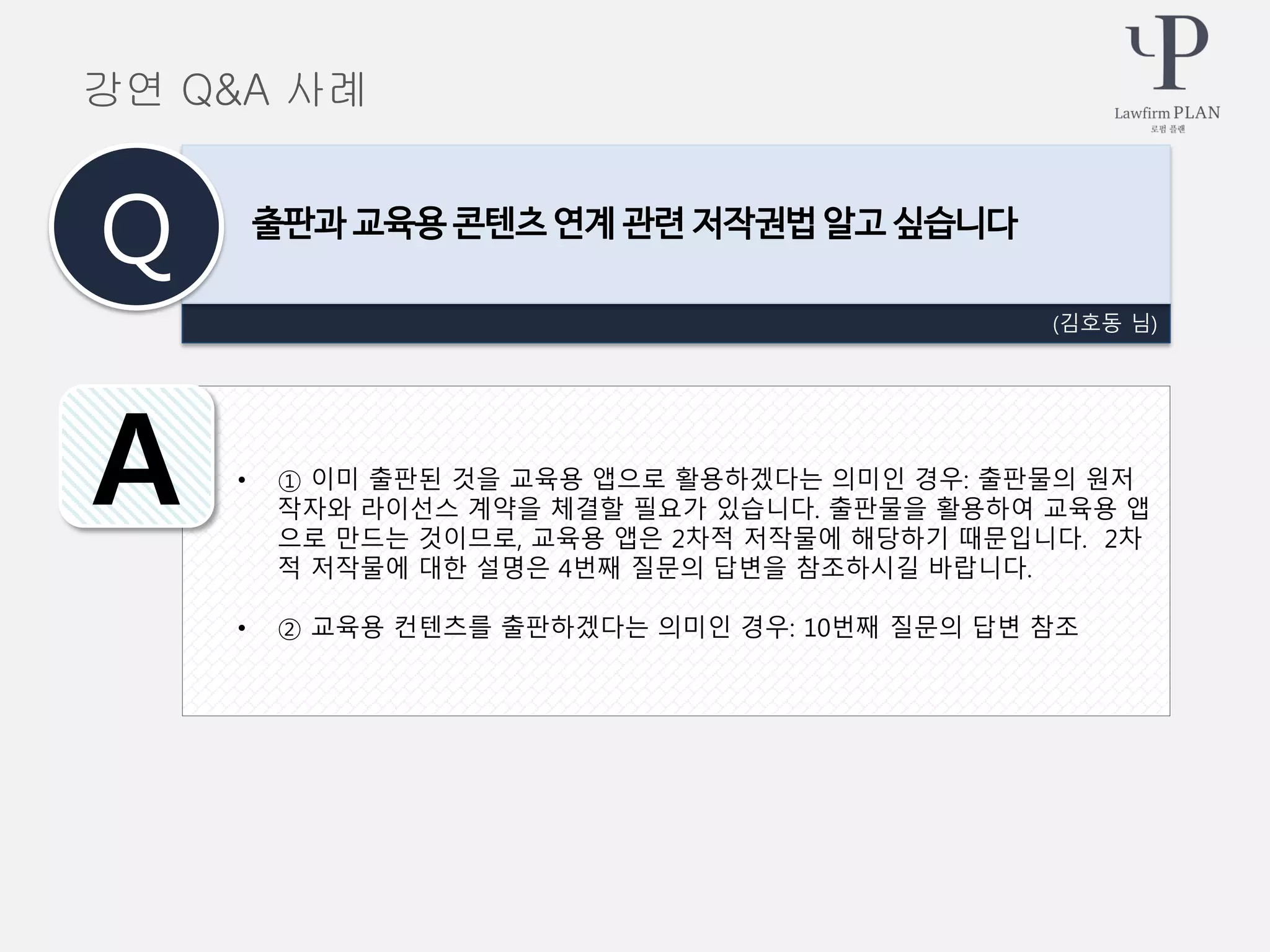 • ① 이미 출판된 것을 교육용 앱으로 활용하겠다는 의미인 경우: 출판물의 원저
작자와 라이선스 계약을 체결할 필요가 있습니다. 출판물을 활용하여 교육용 앱
으로 만드는 것이므로, 교육용 앱은 2차적 저작물에 해당하기 때문입니다. 2차
적 저작물에 대한 설명은 4번째 질문의 답변을 참조하시길 바랍니다.
• ② 교육용 컨텐츠를 출판하겠다는 의미인 경우: 10번째 질문의 답변 참조
(김호동 님)
출판과 교육용 콘텐츠 연계 관련 저작권법 알고 싶습니다
Q
A
강연 Q&A 사례
 