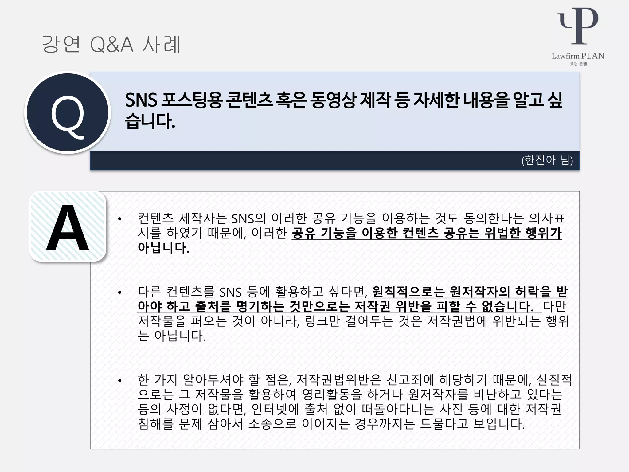 • 컨텐츠 제작자는 SNS의 이러한 공유 기능을 이용하는 것도 동의한다는 의사표
시를 하였기 때문에, 이러한 공유 기능을 이용한 컨텐츠 공유는 위법한 행위가
아닙니다.
• 다른 컨텐츠를 SNS 등에 활용하고 싶다면, 원칙적으로는 원저작자의 허락을 받
아야 하고 출처를 명기하는 것만으로는 저작권 위반을 피할 수 없습니다. 다만
저작물을 퍼오는 것이 아니라, 링크만 걸어두는 것은 저작권법에 위반되는 행위
는 아닙니다.
• 한 가지 알아두셔야 할 점은, 저작권법위반은 친고죄에 해당하기 때문에, 실질적
으로는 그 저작물을 활용하여 영리활동을 하거나 원저작자를 비난하고 있다는
등의 사정이 없다면, 인터넷에 출처 없이 떠돌아다니는 사진 등에 대한 저작권
침해를 문제 삼아서 소송으로 이어지는 경우까지는 드물다고 보입니다.
(한진아 님)
SNS 포스팅용 콘텐츠 혹은 동영상 제작 등 자세한 내용을 알고 싶
습니다.Q
A
강연 Q&A 사례
 