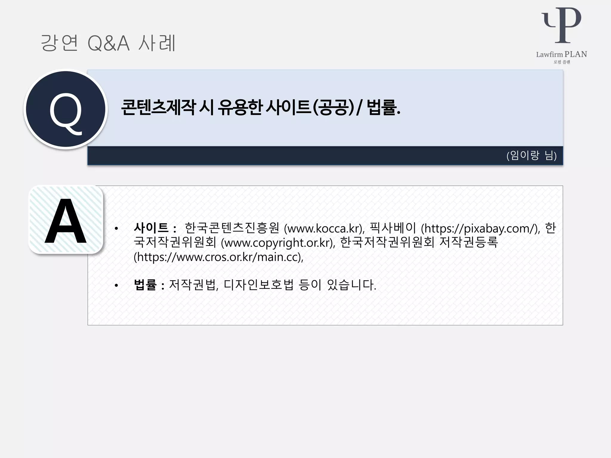 • 사이트 : 한국콘텐츠진흥원 (www.kocca.kr), 픽사베이 (https://pixabay.com/), 한
국저작권위원회 (www.copyright.or.kr), 한국저작권위원회 저작권등록
(https://www.cros.or.kr/main.cc),
• 법률 : 저작권법, 디자인보호법 등이 있습니다.
(임이랑 님)
콘텐츠제작 시 유용한 사이트(공공)/ 법률.
Q
A
강연 Q&A 사례
 