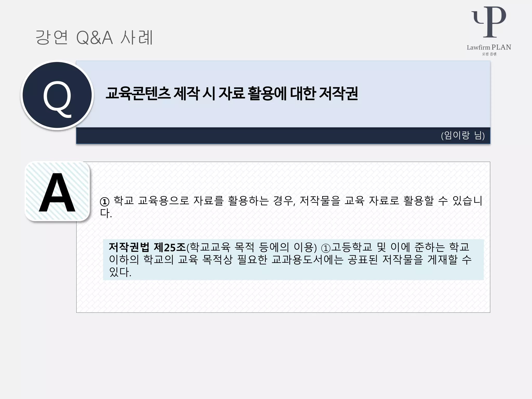 ① 학교 교육용으로 자료를 활용하는 경우, 저작물을 교육 자료로 활용할 수 있습니
다.
(임이랑 님)
교육콘텐츠 제작 시 자료 활용에 대한 저작권
Q
A
강연 Q&A 사례
저작권법 제25조(학교교육 목적 등에의 이용) ①고등학교 및 이에 준하는 학교
이하의 학교의 교육 목적상 필요한 교과용도서에는 공표된 저작물을 게재할 수
있다.
 