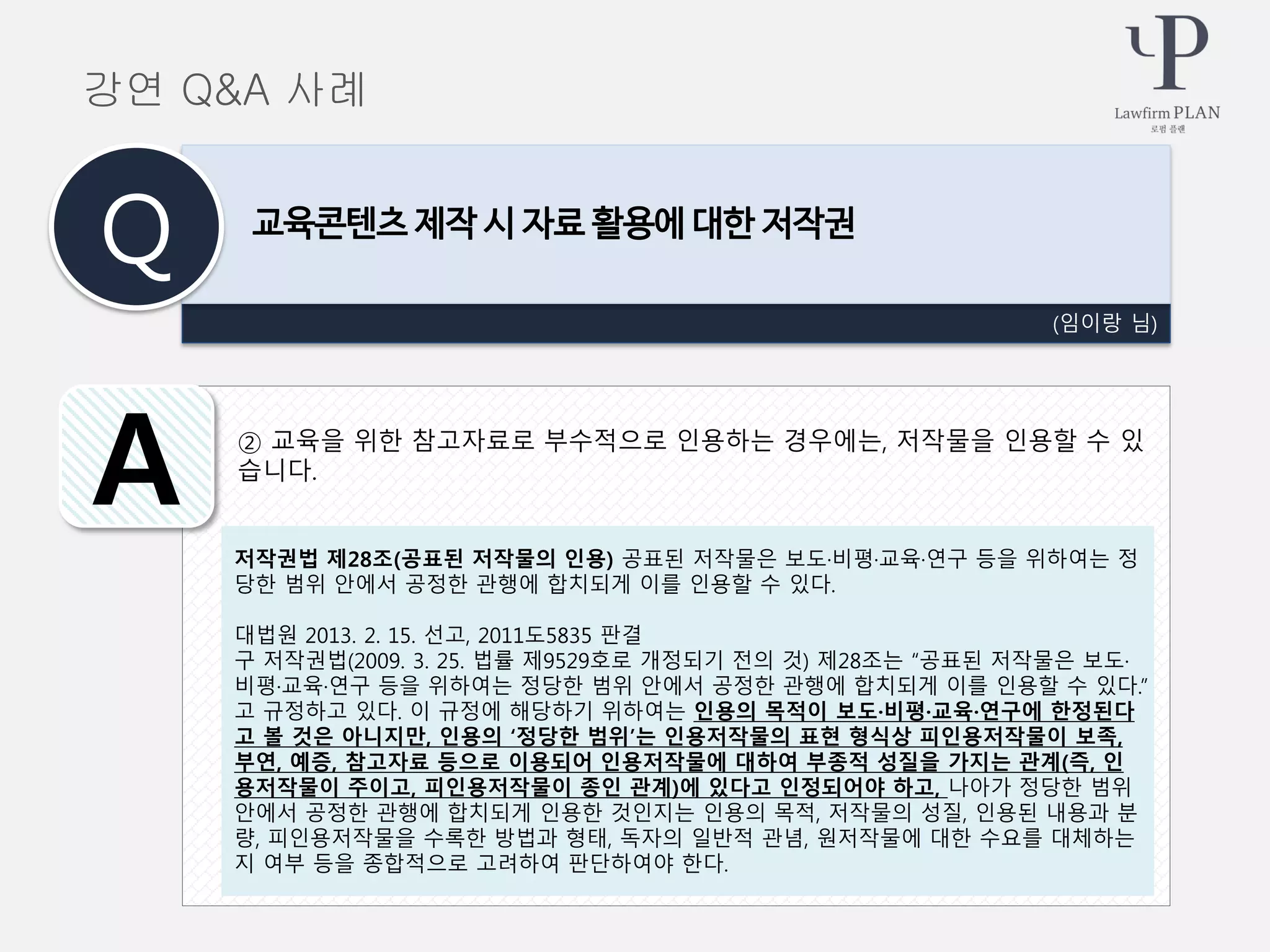 ② 교육을 위한 참고자료로 부수적으로 인용하는 경우에는, 저작물을 인용할 수 있
습니다.
(임이랑 님)
교육콘텐츠 제작 시 자료 활용에 대한 저작권
Q
A
강연 Q&A 사례
저작권법 제28조(공표된 저작물의 인용) 공표된 저작물은 보도·비평·교육·연구 등을 위하여는 정
당한 범위 안에서 공정한 관행에 합치되게 이를 인용할 수 있다.
대법원 2013. 2. 15. 선고, 2011도5835 판결
구 저작권법(2009. 3. 25. 법률 제9529호로 개정되기 전의 것) 제28조는 “공표된 저작물은 보도·
비평·교육·연구 등을 위하여는 정당한 범위 안에서 공정한 관행에 합치되게 이를 인용할 수 있다.”
고 규정하고 있다. 이 규정에 해당하기 위하여는 인용의 목적이 보도·비평·교육·연구에 한정된다
고 볼 것은 아니지만, 인용의 ‘정당한 범위’는 인용저작물의 표현 형식상 피인용저작물이 보족,
부연, 예증, 참고자료 등으로 이용되어 인용저작물에 대하여 부종적 성질을 가지는 관계(즉, 인
용저작물이 주이고, 피인용저작물이 종인 관계)에 있다고 인정되어야 하고, 나아가 정당한 범위
안에서 공정한 관행에 합치되게 인용한 것인지는 인용의 목적, 저작물의 성질, 인용된 내용과 분
량, 피인용저작물을 수록한 방법과 형태, 독자의 일반적 관념, 원저작물에 대한 수요를 대체하는
지 여부 등을 종합적으로 고려하여 판단하여야 한다.
 