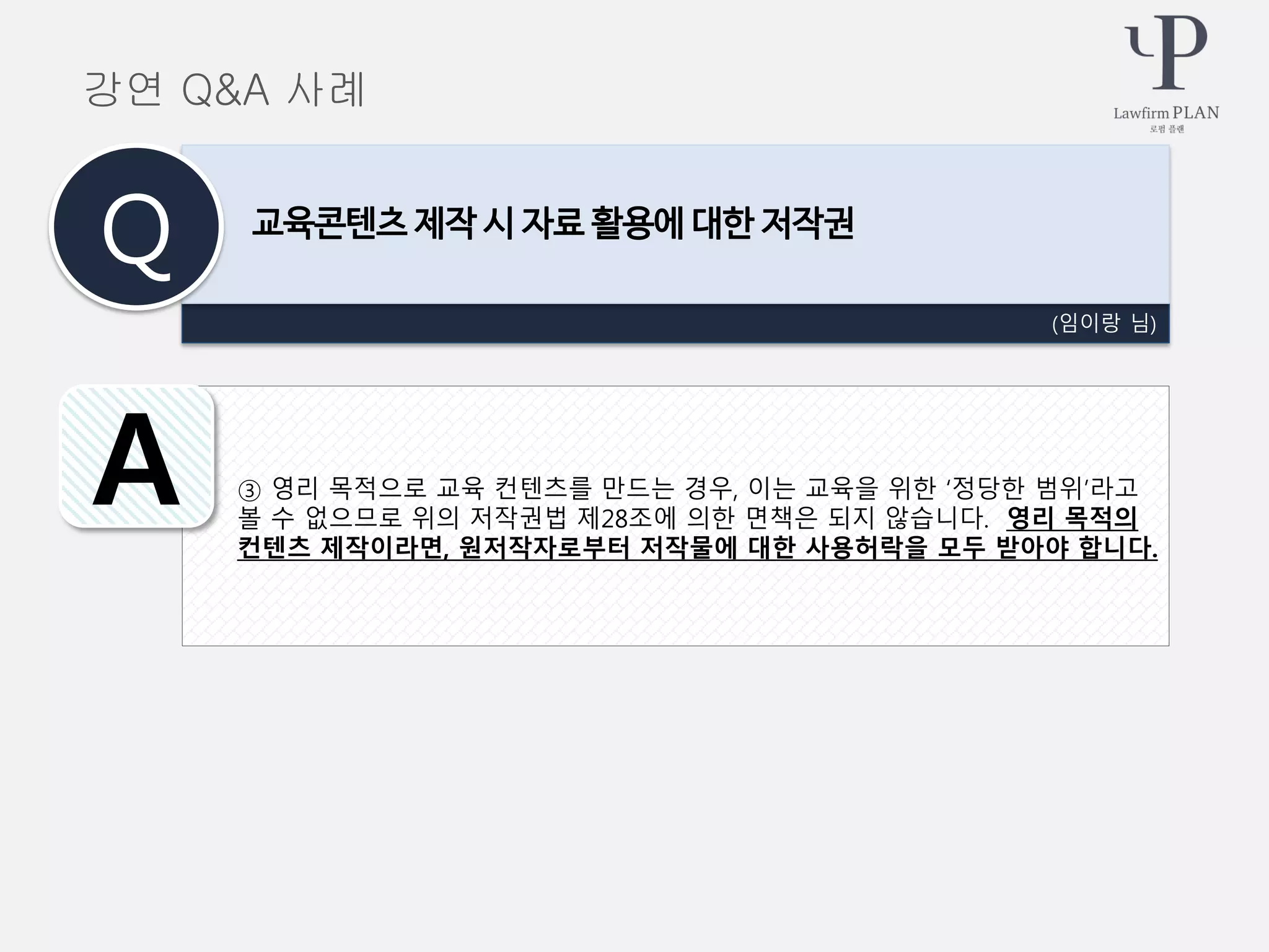 ③ 영리 목적으로 교육 컨텐츠를 만드는 경우, 이는 교육을 위한 ‘정당한 범위’라고
볼 수 없으므로 위의 저작권법 제28조에 의한 면책은 되지 않습니다. 영리 목적의
컨텐츠 제작이라면, 원저작자로부터 저작물에 대한 사용허락을 모두 받아야 합니다.
(임이랑 님)
교육콘텐츠 제작 시 자료 활용에 대한 저작권
Q
A
강연 Q&A 사례
 