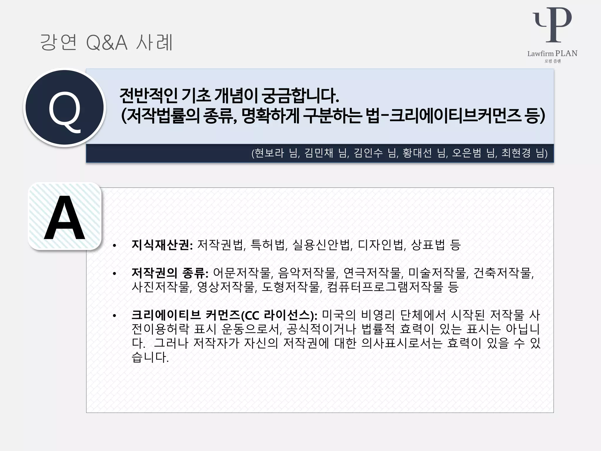 • 지식재산권: 저작권법, 특허법, 실용신안법, 디자인법, 상표법 등
• 저작권의 종류: 어문저작물, 음악저작물, 연극저작물, 미술저작물, 건축저작물,
사진저작물, 영상저작물, 도형저작물, 컴퓨터프로그램저작물 등
• 크리에이티브 커먼즈(CC 라이선스): 미국의 비영리 단체에서 시작된 저작물 사
전이용허락 표시 운동으로서, 공식적이거나 법률적 효력이 있는 표시는 아닙니
다. 그러나 저작자가 자신의 저작권에 대한 의사표시로서는 효력이 있을 수 있
습니다.
강연 Q&A 사례
(현보라 님, 김민채 님, 김인수 님, 황대선 님, 오은범 님, 최현경 님)
전반적인 기초 개념이 궁금합니다.
(저작법률의 종류, 명확하게 구분하는 법-크리에이티브커먼즈 등)Q
A
 
