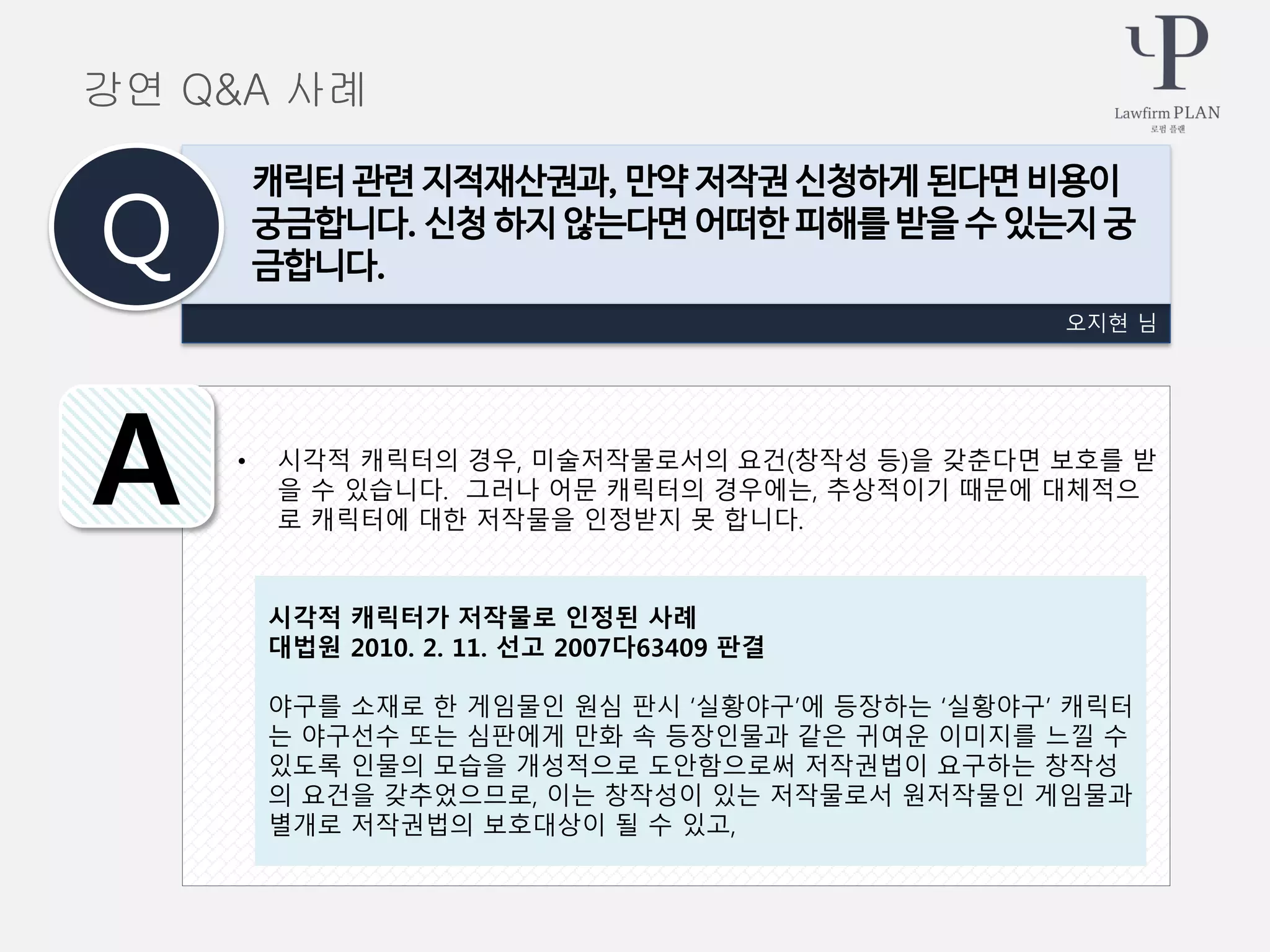 • 시각적 캐릭터의 경우, 미술저작물로서의 요건(창작성 등)을 갖춘다면 보호를 받
을 수 있습니다. 그러나 어문 캐릭터의 경우에는, 추상적이기 때문에 대체적으
로 캐릭터에 대한 저작물을 인정받지 못 합니다.
오지현 님
캐릭터 관련 지적재산권과, 만약 저작권 신청하게 된다면 비용이
궁금합니다. 신청 하지 않는다면 어떠한 피해를 받을 수 있는지 궁
금합니다.Q
A
강연 Q&A 사례
시각적 캐릭터가 저작물로 인정된 사례
대법원 2010. 2. 11. 선고 2007다63409 판결
야구를 소재로 한 게임물인 원심 판시 ‘실황야구’에 등장하는 ‘실황야구’ 캐릭터
는 야구선수 또는 심판에게 만화 속 등장인물과 같은 귀여운 이미지를 느낄 수
있도록 인물의 모습을 개성적으로 도안함으로써 저작권법이 요구하는 창작성
의 요건을 갖추었으므로, 이는 창작성이 있는 저작물로서 원저작물인 게임물과
별개로 저작권법의 보호대상이 될 수 있고,
 