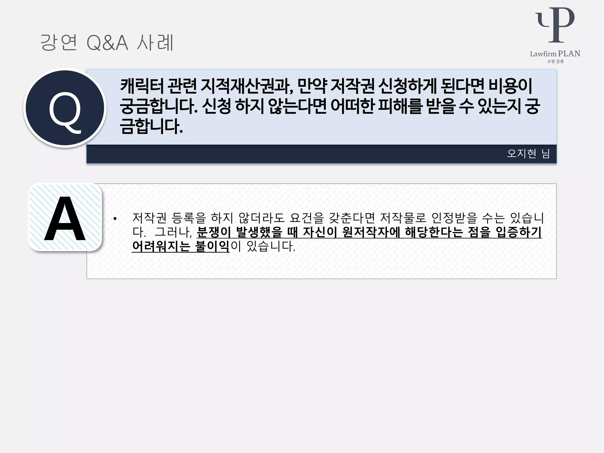 • 저작권 등록을 하지 않더라도 요건을 갖춘다면 저작물로 인정받을 수는 있습니
다. 그러나, 분쟁이 발생했을 때 자신이 원저작자에 해당한다는 점을 입증하기
어려워지는 불이익이 있습니다.
오지현 님
캐릭터 관련 지적재산권과, 만약 저작권 신청하게 된다면 비용이
궁금합니다. 신청 하지 않는다면 어떠한 피해를 받을 수 있는지 궁
금합니다.Q
A
강연 Q&A 사례
 