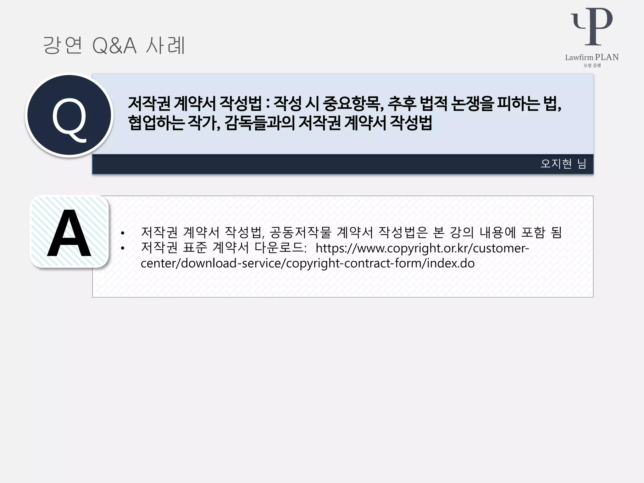 • 저작권 계약서 작성법, 공동저작물 계약서 작성법은 본 강의 내용에 포함 됨
• 저작권 표준 계약서 다운로드: https://www.copyright.or.kr/customer-
center/download-service/copyright-contract-form/index.do
오지현 님
저작권 계약서 작성법 : 작성 시 중요항목, 추후 법적 논쟁을 피하는 법,
협업하는 작가, 감독들과의 저작권 계약서 작성법Q
A
강연 Q&A 사례
 