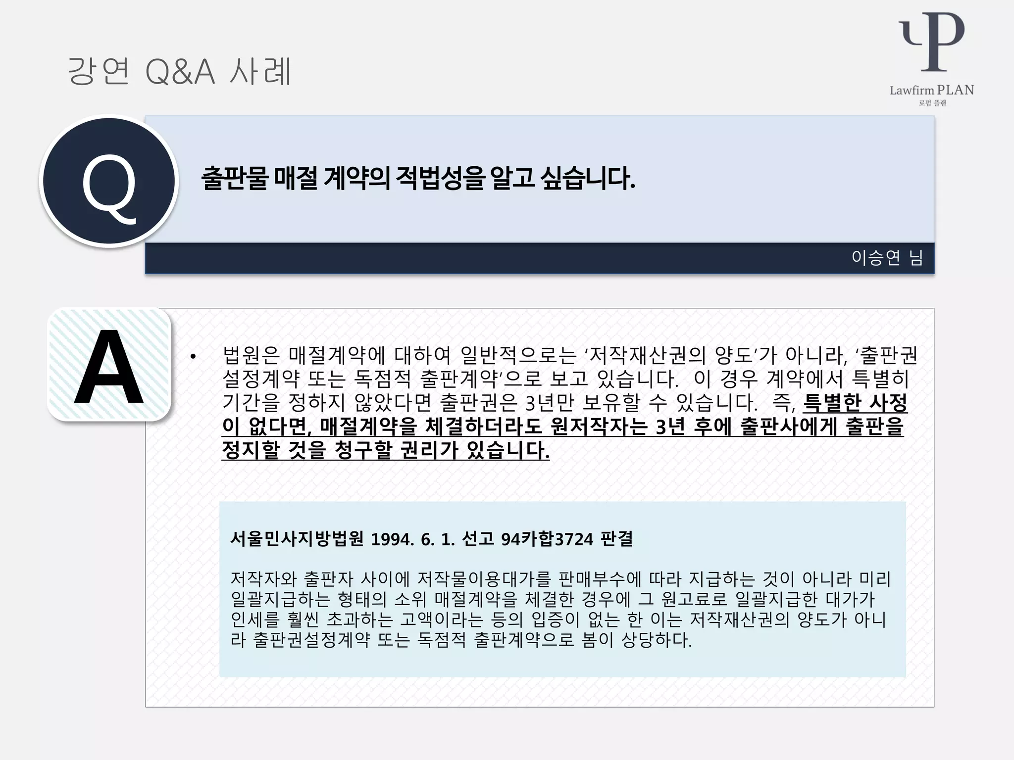 • 법원은 매절계약에 대하여 일반적으로는 ‘저작재산권의 양도’가 아니라, ‘출판권
설정계약 또는 독점적 출판계약’으로 보고 있습니다. 이 경우 계약에서 특별히
기간을 정하지 않았다면 출판권은 3년만 보유할 수 있습니다. 즉, 특별한 사정
이 없다면, 매절계약을 체결하더라도 원저작자는 3년 후에 출판사에게 출판을
정지할 것을 청구할 권리가 있습니다.
이승연 님
출판물 매절 계약의 적법성을 알고 싶습니다.
Q
A
강연 Q&A 사례
서울민사지방법원 1994. 6. 1. 선고 94카합3724 판결
저작자와 출판자 사이에 저작물이용대가를 판매부수에 따라 지급하는 것이 아니라 미리
일괄지급하는 형태의 소위 매절계약을 체결한 경우에 그 원고료로 일괄지급한 대가가
인세를 훨씬 초과하는 고액이라는 등의 입증이 없는 한 이는 저작재산권의 양도가 아니
라 출판권설정계약 또는 독점적 출판계약으로 봄이 상당하다.
 