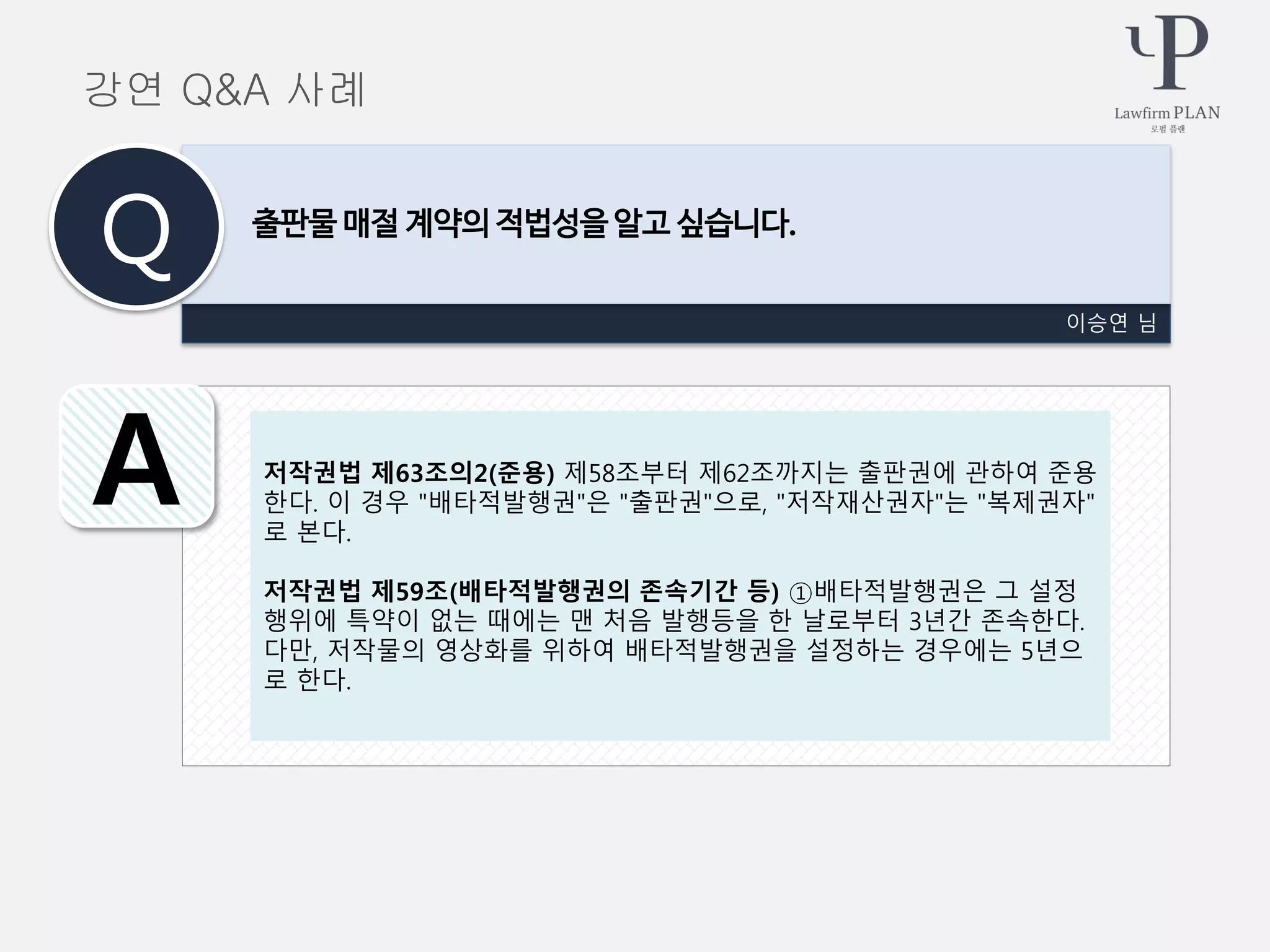 이승연 님
출판물 매절 계약의 적법성을 알고 싶습니다.
Q
A
강연 Q&A 사례
저작권법 제63조의2(준용) 제58조부터 제62조까지는 출판권에 관하여 준용
한다. 이 경우 "배타적발행권"은 "출판권"으로, "저작재산권자"는 "복제권자"
로 본다.
저작권법 제59조(배타적발행권의 존속기간 등) ①배타적발행권은 그 설정
행위에 특약이 없는 때에는 맨 처음 발행등을 한 날로부터 3년간 존속한다.
다만, 저작물의 영상화를 위하여 배타적발행권을 설정하는 경우에는 5년으
로 한다.
 