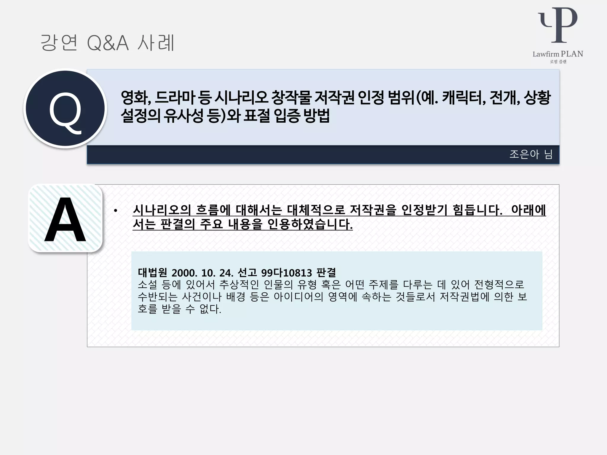 • 시나리오의 흐름에 대해서는 대체적으로 저작권을 인정받기 힘듭니다. 아래에
서는 판결의 주요 내용을 인용하였습니다.
조은아 님
영화, 드라마 등 시나리오 창작물 저작권 인정 범위(예. 캐릭터, 전개, 상황
설정의 유사성 등)와 표절 입증 방법Q
A
강연 Q&A 사례
대법원 2000. 10. 24. 선고 99다10813 판결
소설 등에 있어서 추상적인 인물의 유형 혹은 어떤 주제를 다루는 데 있어 전형적으로
수반되는 사건이나 배경 등은 아이디어의 영역에 속하는 것들로서 저작권법에 의한 보
호를 받을 수 없다.
 