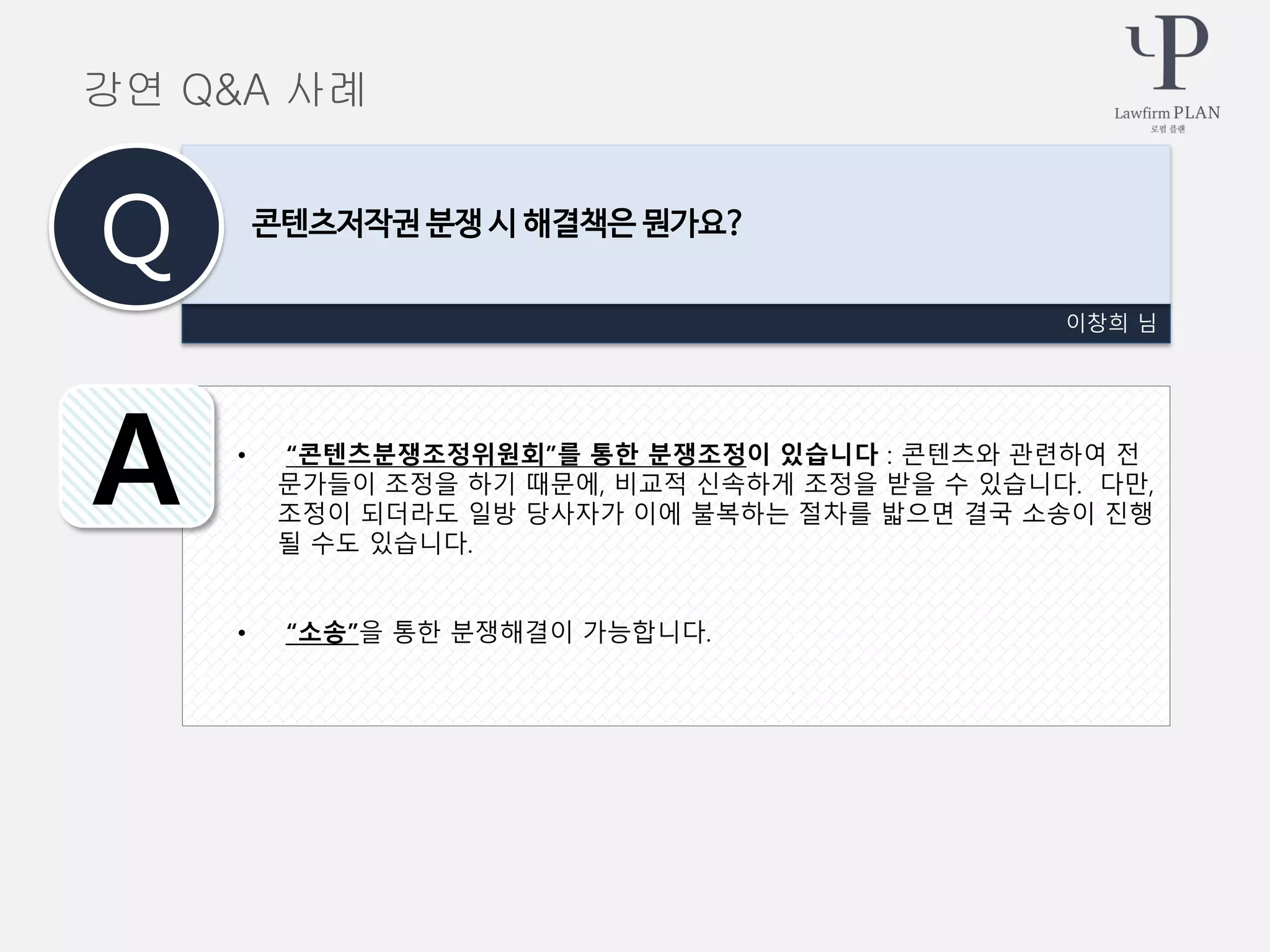 • “콘텐츠분쟁조정위원회”를 통한 분쟁조정이 있습니다 : 콘텐츠와 관련하여 전
문가들이 조정을 하기 때문에, 비교적 신속하게 조정을 받을 수 있습니다. 다만,
조정이 되더라도 일방 당사자가 이에 불복하는 절차를 밟으면 결국 소송이 진행
될 수도 있습니다.
• “소송”을 통한 분쟁해결이 가능합니다.
이창희 님
콘텐츠저작권 분쟁 시 해결책은 뭔가요?
Q
A
강연 Q&A 사례
 
