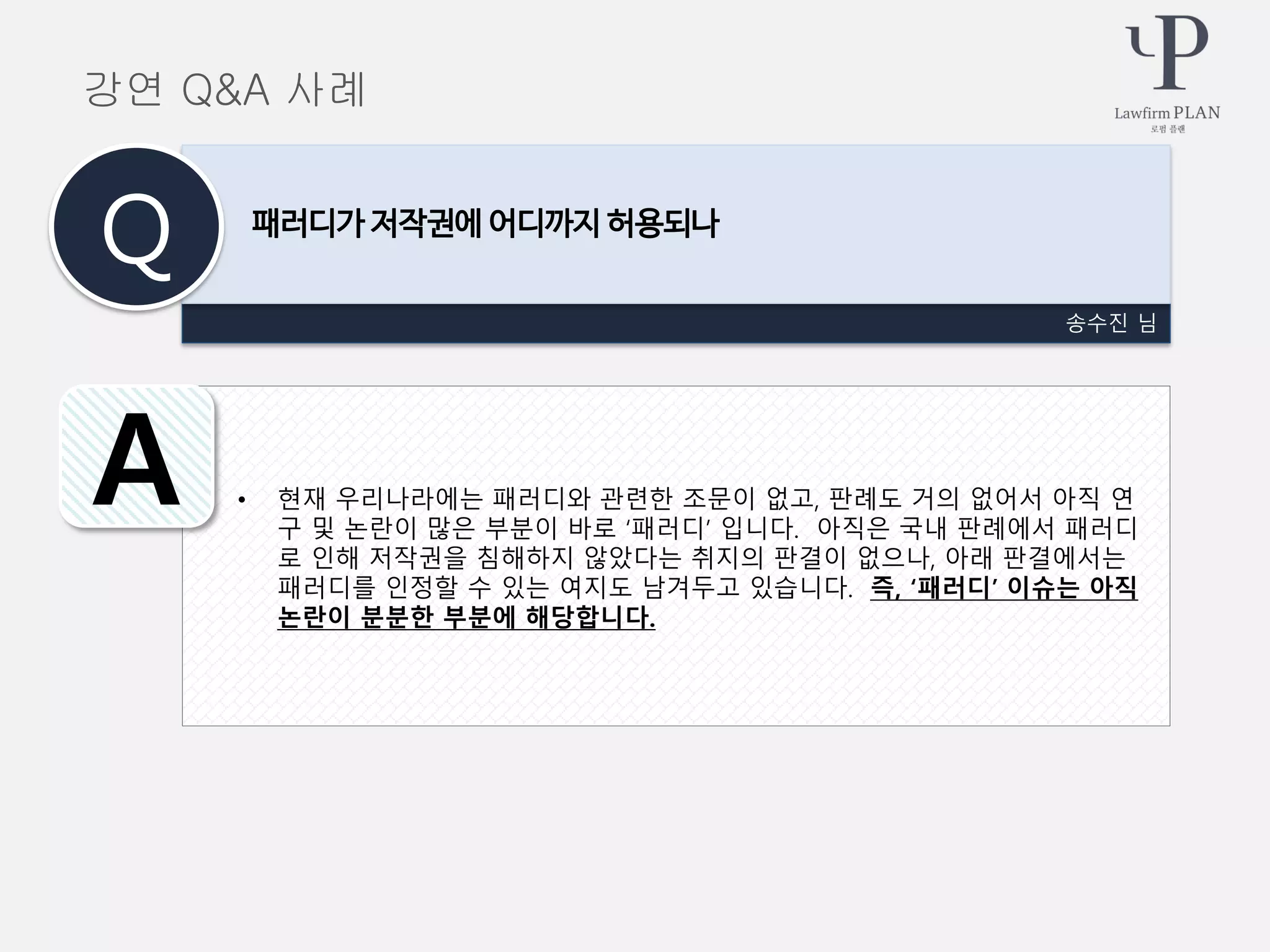 • 현재 우리나라에는 패러디와 관련한 조문이 없고, 판례도 거의 없어서 아직 연
구 및 논란이 많은 부분이 바로 ‘패러디’ 입니다. 아직은 국내 판례에서 패러디
로 인해 저작권을 침해하지 않았다는 취지의 판결이 없으나, 아래 판결에서는
패러디를 인정할 수 있는 여지도 남겨두고 있습니다. 즉, ‘패러디’ 이슈는 아직
논란이 분분한 부분에 해당합니다.
송수진 님
패러디가 저작권에 어디까지 허용되나
Q
A
강연 Q&A 사례
 