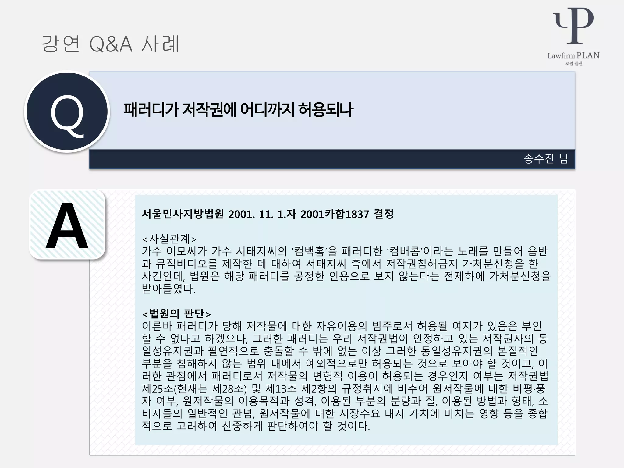 송수진 님
패러디가 저작권에 어디까지 허용되나
Q
A
강연 Q&A 사례
서울민사지방법원 2001. 11. 1.자 2001카합1837 결정
<사실관계>
가수 이모씨가 가수 서태지씨의 ‘컴백홈’을 패러디한 ‘컴배콤’이라는 노래를 만들어 음반
과 뮤직비디오를 제작한 데 대하여 서태지씨 측에서 저작권침해금지 가처분신청을 한
사건인데, 법원은 해당 패러디를 공정한 인용으로 보지 않는다는 전제하에 가처분신청을
받아들였다.
<법원의 판단>
이른바 패러디가 당해 저작물에 대한 자유이용의 범주로서 허용될 여지가 있음은 부인
할 수 없다고 하겠으나, 그러한 패러디는 우리 저작권법이 인정하고 있는 저작권자의 동
일성유지권과 필연적으로 충돌할 수 밖에 없는 이상 그러한 동일성유지권의 본질적인
부분을 침해하지 않는 범위 내에서 예외적으로만 허용되는 것으로 보아야 할 것이고, 이
러한 관점에서 패러디로서 저작물의 변형적 이용이 허용되는 경우인지 여부는 저작권법
제25조(현재는 제28조) 및 제13조 제2항의 규정취지에 비추어 원저작물에 대한 비평·풍
자 여부, 원저작물의 이용목적과 성격, 이용된 부분의 분량과 질, 이용된 방법과 형태, 소
비자들의 일반적인 관념, 원저작물에 대한 시장수요 내지 가치에 미치는 영향 등을 종합
적으로 고려하여 신중하게 판단하여야 할 것이다.
 