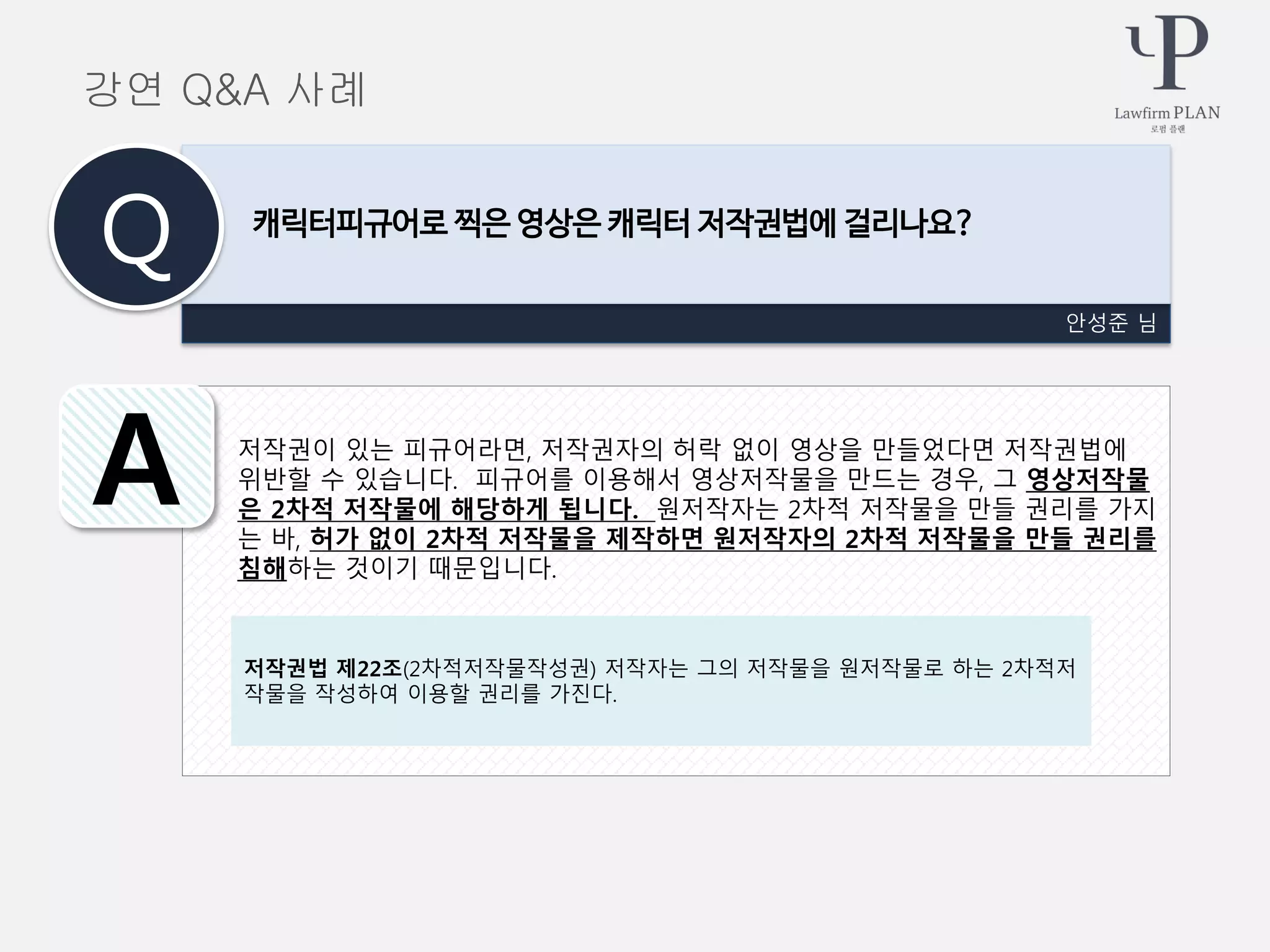 저작권이 있는 피규어라면, 저작권자의 허락 없이 영상을 만들었다면 저작권법에
위반할 수 있습니다. 피규어를 이용해서 영상저작물을 만드는 경우, 그 영상저작물
은 2차적 저작물에 해당하게 됩니다. 원저작자는 2차적 저작물을 만들 권리를 가지
는 바, 허가 없이 2차적 저작물을 제작하면 원저작자의 2차적 저작물을 만들 권리를
침해하는 것이기 때문입니다.
안성준 님
캐릭터피규어로 찍은 영상은 캐릭터 저작권법에 걸리나요?
Q
A
강연 Q&A 사례
저작권법 제22조(2차적저작물작성권) 저작자는 그의 저작물을 원저작물로 하는 2차적저
작물을 작성하여 이용할 권리를 가진다.
 
