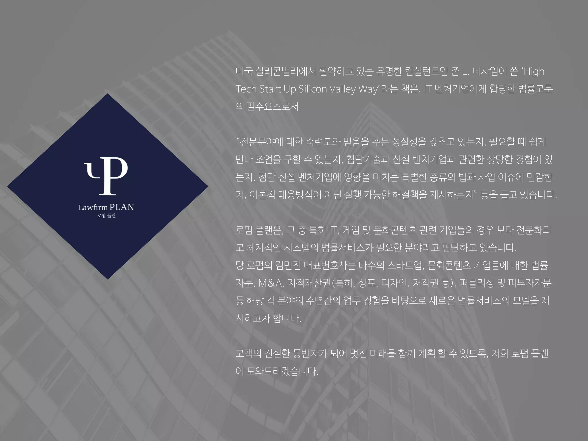 미국 실리콘밸리에서 활약하고 있는 유명한 컨설턴트인 존 L. 네샤임이 쓴 ‘High
Tech Start Up Silicon Valley Way’라는 책은, IT 벤처기업에게 합당한 법률고문
의 필수요소로서
“전문분야에 대한 숙련도와 믿음을 주는 성실성을 갖추고 있는지, 필요할 때 쉽게
만나 조언을 구할 수 있는지, 첨단기술과 신설 벤처기업과 관련한 상당한 경험이 있
는지, 첨단 신설 벤처기업에 영향을 미치는 특별한 종류의 법과 사업 이슈에 민감한
지, 이론적 대응방식이 아닌 실행 가능한 해결책을 제시하는지” 등을 들고 있습니다.
로펌 플랜은, 그 중 특히 IT, 게임 및 문화콘텐츠 관련 기업들의 경우 보다 전문화되
고 체계적인 시스템의 법률서비스가 필요한 분야라고 판단하고 있습니다.
당 로펌의 김민진 대표변호사는 다수의 스타트업, 문화콘텐츠 기업들에 대한 법률
자문, M&A, 지적재산권(특허, 상표, 디자인, 저작권 등), 퍼블리싱 및 피투자자문
등 해당 각 분야의 수년간의 업무 경험을 바탕으로 새로운 법률서비스의 모델을 제
시하고자 합니다.
고객의 진실한 동반자가 되어 멋진 미래를 함께 계획 할 수 있도록, 저희 로펌 플랜
이 도와드리겠습니다.
 