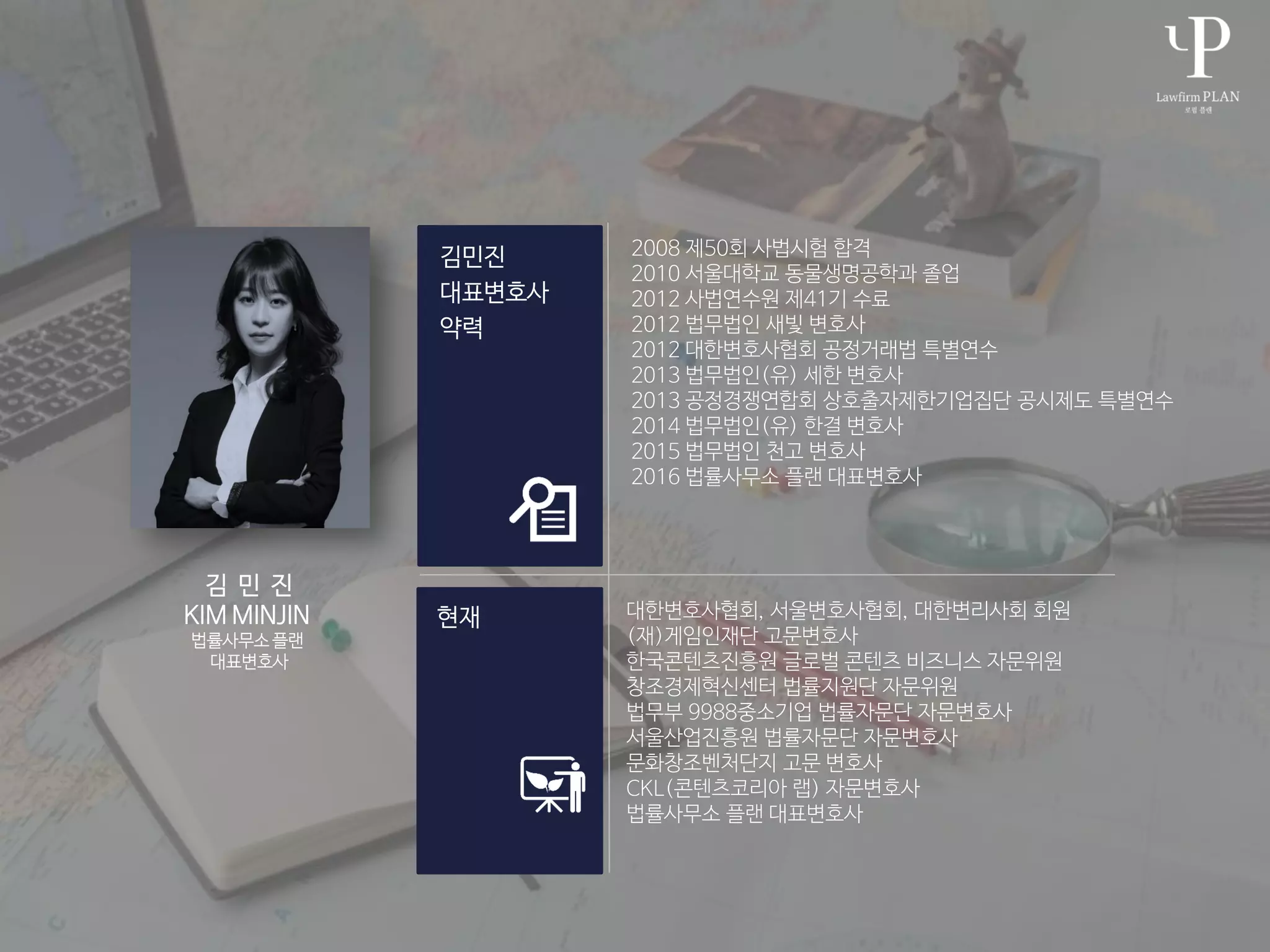 2008 제50회 사법시험 합격
2010 서울대학교 동물생명공학과 졸업
2012 사법연수원 제41기 수료
2012 법무법인 새빛 변호사
2012 대한변호사협회 공정거래법 특별연수
2013 법무법인(유) 세한 변호사
2013 공정경쟁연합회 상호출자제한기업집단 공시제도 특별연수
2014 법무법인(유) 한결 변호사
2015 법무법인 천고 변호사
2016 법률사무소 플랜 대표변호사
대한변호사협회, 서울변호사협회, 대한변리사회 회원
(재)게임인재단 고문변호사
한국콘텐츠진흥원 글로벌 콘텐츠 비즈니스 자문위원
창조경제혁신센터 법률지원단 자문위원
법무부 9988중소기업 법률자문단 자문변호사
서울산업진흥원 법률자문단 자문변호사
문화창조벤처단지 고문 변호사
CKL(콘텐츠코리아 랩) 자문변호사
법률사무소 플랜 대표변호사
김 민 진
KIM MINJIN
법률사무소 플랜
대표변호사
 
