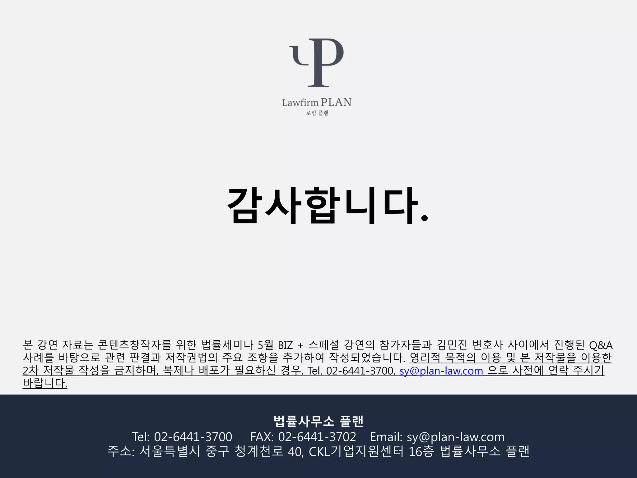 법률사무소 플랜
Tel: 02-6441-3700 FAX: 02-6441-3702 Email: sy@plan-law.com
주소: 서울특별시 중구 청계천로 40, CKL기업지원센터 16층 법률사무소 플랜
본 강연 자료는 콘텐츠창작자를 위한 법률세미나 5월 BIZ + 스페셜 강연의 참가자들과 김민진 변호사 사이에서 진행된 Q&A
사례를 바탕으로 관련 판결과 저작권법의 주요 조항을 추가하여 작성되었습니다. 영리적 목적의 이용 및 본 저작물을 이용한
2차 저작물 작성을 금지하며, 복제나 배포가 필요하신 경우, Tel. 02-6441-3700, sy@plan-law.com 으로 사전에 연락 주시기
바랍니다.
감사합니다.
 