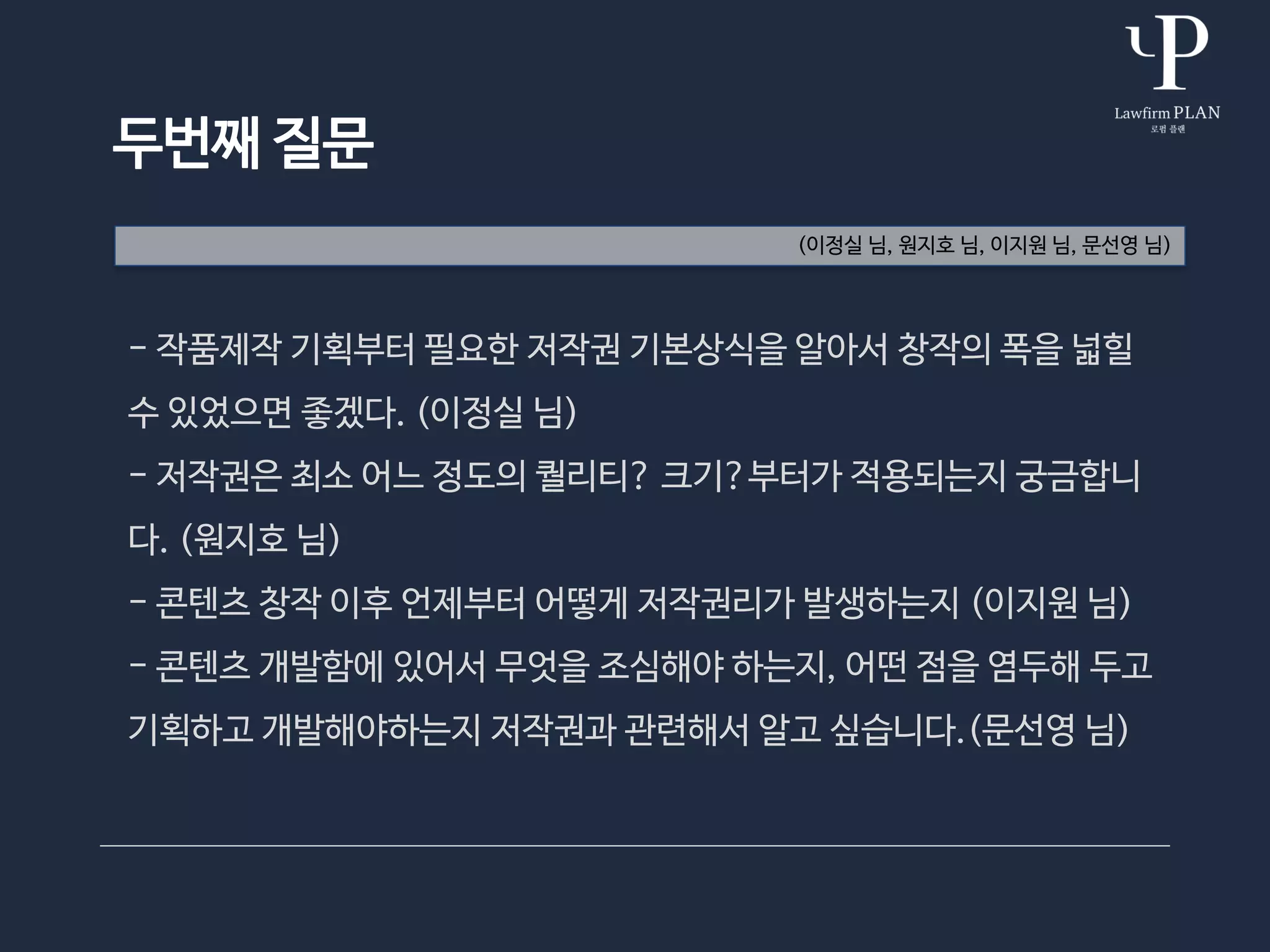 두번째 질문
- 작품제작 기획부터 필요한 저작권 기본상식을 알아서 창작의 폭을 넓힐
수 있었으면 좋겠다. (이정실 님)
- 저작권은 최소 어느 정도의 퀄리티? 크기?부터가 적용되는지 궁금합니
다. (원지호 님)
- 콘텐츠 창작 이후 언제부터 어떻게 저작권리가 발생하는지 (이지원 님)
- 콘텐츠 개발함에 있어서 무엇을 조심해야 하는지, 어떤 점을 염두해 두고
기획하고 개발해야하는지 저작권과 관련해서 알고 싶습니다.(문선영 님)
(이정실 님, 원지호 님, 이지원 님, 문선영 님)
 