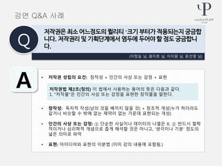 • 저작권 성립의 요건: 창작성 + 인간의 사상 또는 감정 + 표현
• 창작성: 독자적 작성(남의 것을 베끼지 않을 것) + 창조적 개성(누가 하더라도
같거나 비슷할 수 밖에 없는 제약이 없는 가운데 표현되는 개성)
• 인간의 사상 또는 감정: ① 단순한 사실이나 데이터의 나열은 X, ② 반드시 철학
적이거나 심리학적 개념으로 좁게 해석할 것은 아니고, ‘생각이나 기분’ 정도의
넓은 의미로 파악
• 표현: 아이디어와 표현의 이분법 (이미 강의 내용에 포함됨.)
(이정실 님, 원지호 님, 이지원 님, 문선영 님)
저작권은 최소 어느정도의 퀼리티 〮크기 부터가 적용되는지 궁금합
니다. 저작권리 및 기획단계에서 염두에 두어야 할 점도 궁금합니
다.Q
A 저작권법 제2조(정의) 이 법에서 사용하는 용어의 뜻은 다음과 같다.
1. "저작물"은 인간의 사상 또는 감정을 표현한 창작물을 말한다.
강연 Q&A 사례
 