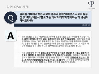 • 위의 요건을 갖추고 객관적으로 외부에 표현된 것은 모두 저작물에 해당합니다.
그 표현수단에도 제한이 없고, 표현의 완성도 요하지 않습니다. 이때 ‘외부에 표
현’이라는 의미는 ‘널리 공표되었다’는 의미는 아니라는 점을 유의해야 합니다.
즉, 남몰래 적어둔 일기나 감상록은 비록 공표되진 않았어도 이미 그 개인의 마
음에 머물러 있는 것이 아니라 외부적으로 표현된 것으로 봐야 합니다.
• 이런 관점에서 본다면 블로그뿐만 아니라 인터넷의 단순한 게시물도 충분히 저
작물에 해당할 수 있으므로, 출처를 밝힐 필요가 있습니다. 그리고 기획서나 제
안서의 경우에도 저작물에 해당할 수는 있습니다. 다만, 기획서나 제안서의 경
우 그 자체가 영업비밀에 해당할 수 있다는 점에서, 그 내용을 공개적인 장소에
기재하는 그 자체에 대해 다시 한번 생각해볼 필요가 있습니다.
(최상균 님)
출처를 기록해야 하는 자료의 종류와 범위/레퍼런스 자료의 활용
선 (기획서/제안서/블로그 등 대략 어디까지 명시하는 게 좋은지
가이드라인)Q
A
강연 Q&A 사례
 