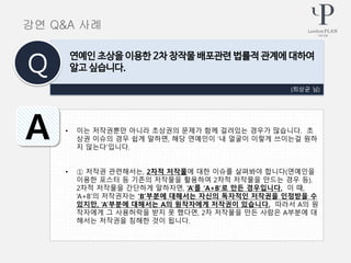 • 이는 저작권뿐만 아니라 초상권의 문제가 함께 걸려있는 경우가 많습니다. 초
상권 이슈의 경우 쉽게 말하면, 해당 연예인이 ‘내 얼굴이 이렇게 쓰이는걸 원하
지 않는다’입니다.
• ① 저작권 관련해서는, 2차적 저작물에 대한 이슈를 살펴봐야 합니다(연예인을
이용한 포스터 등 기존의 저작물을 활용하여 2차적 저작물을 만드는 경우 등).
2차적 저작물을 간단하게 말하자면, ‘A’를 ‘A+B’로 만든 경우입니다. 이 때,
‘A+B’의 저작권자는 ‘B’부분에 대해서는 자신의 독자적인 저작권을 인정받을 수
있지만, ‘A’부분에 대해서는 A의 원작자에게 저작권이 있습니다. 따라서 A의 원
작자에게 그 사용허락을 받지 못 했다면, 2차 저작물을 만든 사람은 A부분에 대
해서는 저작권을 침해한 것이 됩니다.
(최상균 님)
연예인 초상을 이용한 2차 창작물 배포관련 법률적 관계에 대하여
알고 싶습니다.Q
A
강연 Q&A 사례
 