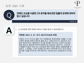 • ② 초상권에 대한 판례의 태도는 다음과 같으니, 참조바랍니다.
(최상균 님)
연예인 초상을 이용한 2차 창작물 배포관련 법률적 관계에 대하여
알고 싶습니다.Q
A 대법원 2013. 6. 27. 선고 2012다31628 판결
사람은 누구나 자신의 얼굴 기타 사회통념상 특정인임을 식별할 수 있는
신체적 특징에 관하여 함부로 촬영 또는 그림묘사되거나 공표되지 아니
하며 영리적으로 이용당하지 아니할 권리를 가지는데, 이러한 초상권도
헌법 제10조 제1문에 의하여 헌법적으로 보장되는 권리이다. 그러므로
사생활의 비밀과 자유 또는 초상권에 대한 부당한 침해는 불법행위를 구
성하고, 그 침해는 그것이 공개된 장소에서 이루어졌다거나 민사소송의
증거를 수집할 목적으로 이루어졌다는 사유만으로는 정당화되지 아니한
다.
강연 Q&A 사례
 