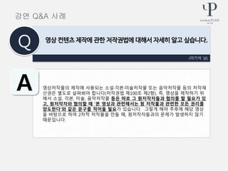 영상저작물의 제작에 사용되는 소설·각본·미술저작물 또는 음악저작물 등의 저작재
산권은 별도로 살펴봐야 합니다(저작권법 제100조 제2항). 즉, 영상을 제작하기 위
해서 소설, 각본, 미술, 음악저작물 등은 따로 그 원저작자들과 협의를 할 필요가 있
고, 원저작자와 협의할 때 ‘본 영상과 관련해서는 원 저작물과 관련한 모든 권리를
양도한다’와 같은 문구를 적어둘 필요가 있습니다. 그렇게 해야 추후에 해당 영상
을 바탕으로 하여 2차적 저작물을 만들 때, 원저작자들과의 문제가 발생하지 않기
때문입니다.
(이기석 님)
영상 컨텐츠 제작에 관한 저작권법에 대해서 자세히 알고 싶습니다.
Q
A
강연 Q&A 사례
 