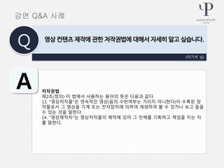 저작권법
제2조(정의) 이 법에서 사용하는 용어의 뜻은 다음과 같다.
13. "영상저작물"은 연속적인 영상(음의 수반여부는 가리지 아니한다)이 수록된 창
작물로서 그 영상을 기계 또는 전자장치에 의하여 재생하여 볼 수 있거나 보고 들을
수 있는 것을 말한다.
14. "영상제작자"는 영상저작물의 제작에 있어 그 전체를 기획하고 책임을 지는 자
를 말한다.
(이기석 님)
영상 컨텐츠 제작에 관한 저작권법에 대해서 자세히 알고 싶습니다.
Q
A
강연 Q&A 사례
 