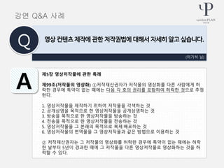 제5장 영상저작물에 관한 특례
제99조(저작물의 영상화) ①저작재산권자가 저작물의 영상화를 다른 사람에게 허
락한 경우에 특약이 없는 때에는 다음 각 호의 권리를 포함하여 허락한 것으로 추정
한다.
1. 영상저작물을 제작하기 위하여 저작물을 각색하는 것
2. 공개상영을 목적으로 한 영상저작물을 공개상영하는 것
3. 방송을 목적으로 한 영상저작물을 방송하는 것
4. 전송을 목적으로 한 영상저작물을 전송하는 것
5. 영상저작물을 그 본래의 목적으로 복제·배포하는 것
6. 영상저작물의 번역물을 그 영상저작물과 같은 방법으로 이용하는 것
② 저작재산권자는 그 저작물의 영상화를 허락한 경우에 특약이 없는 때에는 허락
한 날부터 5년이 경과한 때에 그 저작물을 다른 영상저작물로 영상화하는 것을 허
락할 수 있다.
(이기석 님)
영상 컨텐츠 제작에 관한 저작권법에 대해서 자세히 알고 싶습니다.
Q
A
강연 Q&A 사례
 