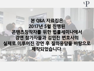 본 Q&A 자료집은
2017년 5월 진행된
콘텐츠창작자를 위한 법률세미나에서
강연 참가자들과 김민진 변호사의
실제로 이루어진 강연 후 질의응답을 바탕으로
제작되었습니다.
 