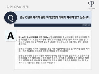 제100조(영상저작물에 대한 권리) ①영상제작자와 영상저작물의 제작에 협력할 것
을 약정한 자가 그 영상저작물에 대하여 저작권을 취득한 경우 특약이 없는 한 그
영상저작물의 이용을 위하여 필요한 권리는 영상제작자가 이를 양도 받은 것으로
추정한다.
②영상저작물의 제작에 사용되는 소설·각본·미술저작물 또는 음악저작물 등의 저작
재산권은 제1항의 규정으로 인하여 영향을 받지 아니한다.
③영상제작자와 영상저작물의 제작에 협력할 것을 약정한 실연자의 그 영상저작물
의 이용에 관한 제69조의 규정에 따른 복제권, 제70조의 규정에 따른 배포권, 제73
조의 규정에 따른 방송권 및 제74조의 규정에 따른 전송권은 특약이 없는 한 영상
제작자가 이를 양도 받은 것으로 추정한다.
(이기석 님)
영상 컨텐츠 제작에 관한 저작권법에 대해서 자세히 알고 싶습니다.
Q
A
강연 Q&A 사례
 