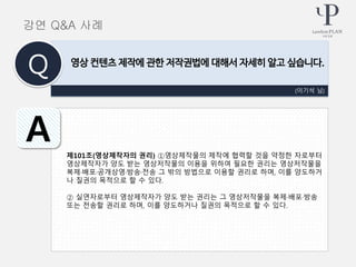 제101조(영상제작자의 권리) ①영상제작물의 제작에 협력할 것을 약정한 자로부터
영상제작자가 양도 받는 영상저작물의 이용을 위하여 필요한 권리는 영상저작물을
복제·배포·공개상영·방송·전송 그 밖의 방법으로 이용할 권리로 하며, 이를 양도하거
나 질권의 목적으로 할 수 있다.
② 실연자로부터 영상제작자가 양도 받는 권리는 그 영상저작물을 복제·배포·방송
또는 전송할 권리로 하며, 이를 양도하거나 질권의 목적으로 할 수 있다.
(이기석 님)
영상 컨텐츠 제작에 관한 저작권법에 대해서 자세히 알고 싶습니다.
Q
A
강연 Q&A 사례
 