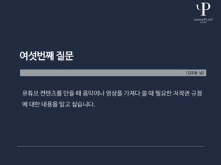 여섯번째 질문
(김호동 님)
유튜브 컨텐츠를 만들 때 음악이나 영상을 가져다 쓸 때 필요한 저작권 규정
에 대한 내용을 알고 싶습니다.
 