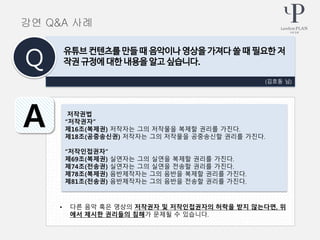 • 다른 음악 혹은 영상의 저작권자 및 저작인접권자의 허락을 받지 않는다면, 위
에서 제시한 권리들의 침해가 문제될 수 있습니다.
(김호동 님)
유튜브 컨텐츠를 만들 때 음악이나 영상을 가져다 쓸 때 필요한 저
작권 규정에 대한 내용을 알고 싶습니다.Q
A 저작권법
“저작권자”
제16조(복제권) 저작자는 그의 저작물을 복제할 권리를 가진다.
제18조(공중송신권) 저작자는 그의 저작물을 공중송신할 권리를 가진다.
“저작인접권자”
제69조(복제권) 실연자는 그의 실연을 복제할 권리를 가진다.
제74조(전송권) 실연자는 그의 실연을 전송할 권리를 가진다.
제78조(복제권) 음반제작자는 그의 음반을 복제할 권리를 가진다.
제81조(전송권) 음반제작자는 그의 음반을 전송할 권리를 가진다.
강연 Q&A 사례
 