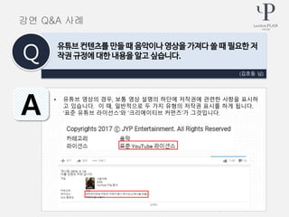 • 유튜브 영상의 경우, 보통 영상 설명의 하단에 저작권에 관련한 사항을 표시하
고 있습니다. 이 때, 일반적으로 두 가지 유형의 저작권 표시를 하게 됩니다.
‘표준 유튜브 라이선스’와 ‘크리에이티브 커먼즈’가 그것입니다.
(김호동 님)
유튜브 컨텐츠를 만들 때 음악이나 영상을 가져다 쓸 때 필요한 저
작권 규정에 대한 내용을 알고 싶습니다.Q
A
강연 Q&A 사례
 