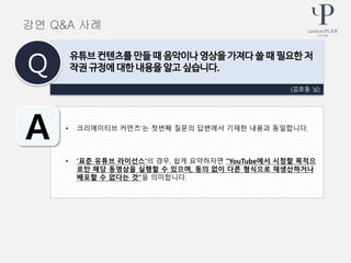• 크리에이티브 커먼즈’는 첫번째 질문의 답변에서 기재한 내용과 동일합니다.
• ‘표준 유튜브 라이선스’의 경우, 쉽게 요약하자면 “YouTube에서 시청할 목적으
로만 해당 동영상을 실행할 수 있으며, 동의 없이 다른 형식으로 재생산하거나
배포할 수 없다는 것”을 의미합니다.
(김호동 님)
유튜브 컨텐츠를 만들 때 음악이나 영상을 가져다 쓸 때 필요한 저
작권 규정에 대한 내용을 알고 싶습니다.Q
A
강연 Q&A 사례
 