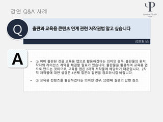 • ① 이미 출판된 것을 교육용 앱으로 활용하겠다는 의미인 경우: 출판물의 원저
작자와 라이선스 계약을 체결할 필요가 있습니다. 출판물을 활용하여 교육용 앱
으로 만드는 것이므로, 교육용 앱은 2차적 저작물에 해당하기 때문입니다. 2차
적 저작물에 대한 설명은 4번째 질문의 답변을 참조하시길 바랍니다.
• ② 교육용 컨텐츠를 출판하겠다는 의미인 경우: 10번째 질문의 답변 참조
(김호동 님)
출판과 교육용 콘텐츠 연계 관련 저작권법 알고 싶습니다
Q
A
강연 Q&A 사례
 