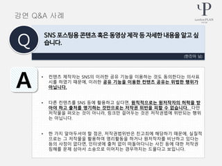 • 컨텐츠 제작자는 SNS의 이러한 공유 기능을 이용하는 것도 동의한다는 의사표
시를 하였기 때문에, 이러한 공유 기능을 이용한 컨텐츠 공유는 위법한 행위가
아닙니다.
• 다른 컨텐츠를 SNS 등에 활용하고 싶다면, 원칙적으로는 원저작자의 허락을 받
아야 하고 출처를 명기하는 것만으로는 저작권 위반을 피할 수 없습니다. 다만
저작물을 퍼오는 것이 아니라, 링크만 걸어두는 것은 저작권법에 위반되는 행위
는 아닙니다.
• 한 가지 알아두셔야 할 점은, 저작권법위반은 친고죄에 해당하기 때문에, 실질적
으로는 그 저작물을 활용하여 영리활동을 하거나 원저작자를 비난하고 있다는
등의 사정이 없다면, 인터넷에 출처 없이 떠돌아다니는 사진 등에 대한 저작권
침해를 문제 삼아서 소송으로 이어지는 경우까지는 드물다고 보입니다.
(한진아 님)
SNS 포스팅용 콘텐츠 혹은 동영상 제작 등 자세한 내용을 알고 싶
습니다.Q
A
강연 Q&A 사례
 