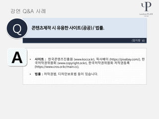 • 사이트 : 한국콘텐츠진흥원 (www.kocca.kr), 픽사베이 (https://pixabay.com/), 한
국저작권위원회 (www.copyright.or.kr), 한국저작권위원회 저작권등록
(https://www.cros.or.kr/main.cc),
• 법률 : 저작권법, 디자인보호법 등이 있습니다.
(임이랑 님)
콘텐츠제작 시 유용한 사이트(공공)/ 법률.
Q
A
강연 Q&A 사례
 