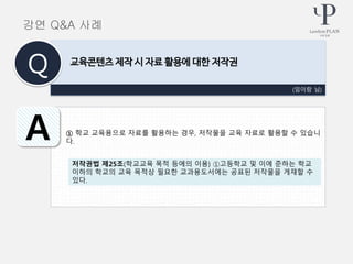 ① 학교 교육용으로 자료를 활용하는 경우, 저작물을 교육 자료로 활용할 수 있습니
다.
(임이랑 님)
교육콘텐츠 제작 시 자료 활용에 대한 저작권
Q
A
강연 Q&A 사례
저작권법 제25조(학교교육 목적 등에의 이용) ①고등학교 및 이에 준하는 학교
이하의 학교의 교육 목적상 필요한 교과용도서에는 공표된 저작물을 게재할 수
있다.
 