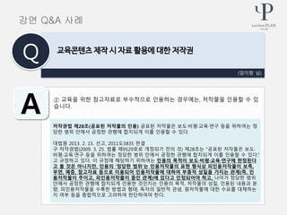 ② 교육을 위한 참고자료로 부수적으로 인용하는 경우에는, 저작물을 인용할 수 있
습니다.
(임이랑 님)
교육콘텐츠 제작 시 자료 활용에 대한 저작권
Q
A
강연 Q&A 사례
저작권법 제28조(공표된 저작물의 인용) 공표된 저작물은 보도·비평·교육·연구 등을 위하여는 정
당한 범위 안에서 공정한 관행에 합치되게 이를 인용할 수 있다.
대법원 2013. 2. 15. 선고, 2011도5835 판결
구 저작권법(2009. 3. 25. 법률 제9529호로 개정되기 전의 것) 제28조는 “공표된 저작물은 보도·
비평·교육·연구 등을 위하여는 정당한 범위 안에서 공정한 관행에 합치되게 이를 인용할 수 있다.”
고 규정하고 있다. 이 규정에 해당하기 위하여는 인용의 목적이 보도·비평·교육·연구에 한정된다
고 볼 것은 아니지만, 인용의 ‘정당한 범위’는 인용저작물의 표현 형식상 피인용저작물이 보족,
부연, 예증, 참고자료 등으로 이용되어 인용저작물에 대하여 부종적 성질을 가지는 관계(즉, 인
용저작물이 주이고, 피인용저작물이 종인 관계)에 있다고 인정되어야 하고, 나아가 정당한 범위
안에서 공정한 관행에 합치되게 인용한 것인지는 인용의 목적, 저작물의 성질, 인용된 내용과 분
량, 피인용저작물을 수록한 방법과 형태, 독자의 일반적 관념, 원저작물에 대한 수요를 대체하는
지 여부 등을 종합적으로 고려하여 판단하여야 한다.
 