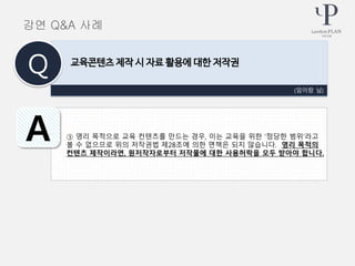 ③ 영리 목적으로 교육 컨텐츠를 만드는 경우, 이는 교육을 위한 ‘정당한 범위’라고
볼 수 없으므로 위의 저작권법 제28조에 의한 면책은 되지 않습니다. 영리 목적의
컨텐츠 제작이라면, 원저작자로부터 저작물에 대한 사용허락을 모두 받아야 합니다.
(임이랑 님)
교육콘텐츠 제작 시 자료 활용에 대한 저작권
Q
A
강연 Q&A 사례
 