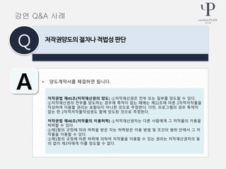 • 양도계약서를 체결하면 됩니다.
저작권양도의 절차나 적법성 판단
Q
A
강연 Q&A 사례
저작권법 제45조(저작재산권의 양도) ①저작재산권은 전부 또는 일부를 양도할 수 있다.
②저작재산권의 전부를 양도하는 경우에 특약이 없는 때에는 제22조에 따른 2차적저작물을
작성하여 이용할 권리는 포함되지 아니한 것으로 추정한다. 다만, 프로그램의 경우 특약이
없는 한 2차적저작물작성권도 함께 양도된 것으로 추정한다.
저작권법 제46조(저작물의 이용허락) ①저작재산권자는 다른 사람에게 그 저작물의 이용을
허락할 수 있다.
②제1항의 규정에 따라 허락을 받은 자는 허락받은 이용 방법 및 조건의 범위 안에서 그 저
작물을 이용할 수 있다.
③제1항의 규정에 따른 허락에 의하여 저작물을 이용할 수 있는 권리는 저작재산권자의 동
의 없이 제3자에게 이를 양도할 수 없다.
 