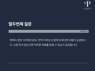 열두번째 질문
(오지현 님)
캐릭터 관련 지적재산권과, 만약 저작권 신청하게 된다면 비용이 궁금합니
다. 신청 하지 않는다면 어떠한 피해를 받을 수 있는지 궁금합니다.
 