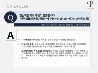 • 지식재산권: 저작권법, 특허법, 실용신안법, 디자인법, 상표법 등
• 저작권의 종류: 어문저작물, 음악저작물, 연극저작물, 미술저작물, 건축저작물,
사진저작물, 영상저작물, 도형저작물, 컴퓨터프로그램저작물 등
• 크리에이티브 커먼즈(CC 라이선스): 미국의 비영리 단체에서 시작된 저작물 사
전이용허락 표시 운동으로서, 공식적이거나 법률적 효력이 있는 표시는 아닙니
다. 그러나 저작자가 자신의 저작권에 대한 의사표시로서는 효력이 있을 수 있
습니다.
강연 Q&A 사례
(현보라 님, 김민채 님, 김인수 님, 황대선 님, 오은범 님, 최현경 님)
전반적인 기초 개념이 궁금합니다.
(저작법률의 종류, 명확하게 구분하는 법-크리에이티브커먼즈 등)Q
A
 