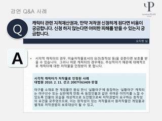 • 시각적 캐릭터의 경우, 미술저작물로서의 요건(창작성 등)을 갖춘다면 보호를 받
을 수 있습니다. 그러나 어문 캐릭터의 경우에는, 추상적이기 때문에 대체적으
로 캐릭터에 대한 저작물을 인정받지 못 합니다.
오지현 님
캐릭터 관련 지적재산권과, 만약 저작권 신청하게 된다면 비용이
궁금합니다. 신청 하지 않는다면 어떠한 피해를 받을 수 있는지 궁
금합니다.Q
A
강연 Q&A 사례
시각적 캐릭터가 저작물로 인정된 사례
대법원 2010. 2. 11. 선고 2007다63409 판결
야구를 소재로 한 게임물인 원심 판시 ‘실황야구’에 등장하는 ‘실황야구’ 캐릭터
는 야구선수 또는 심판에게 만화 속 등장인물과 같은 귀여운 이미지를 느낄 수
있도록 인물의 모습을 개성적으로 도안함으로써 저작권법이 요구하는 창작성
의 요건을 갖추었으므로, 이는 창작성이 있는 저작물로서 원저작물인 게임물과
별개로 저작권법의 보호대상이 될 수 있고,
 
