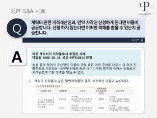 • 캐릭터 저작물과 같은 일반저작물의 경우, 수수료는 다음과 같습니다.
오지현 님
캐릭터 관련 지적재산권과, 만약 저작권 신청하게 된다면 비용이
궁금합니다. 신청 하지 않는다면 어떠한 피해를 받을 수 있는지 궁
금합니다.Q
A
강연 Q&A 사례
어문 캐릭터가 저작물로서 부정된 사례
대법원 2000. 10. 24. 선고 99다10813 판결
소설 등에 있어서 추상적인 인물의 유형 혹은 어떤 주제를 다루는 데 있어 전
형적으로 수반되는 사건이나 배경 등은 아이디어의 영역에 속하는 것들로서
저작권법에 의한 보호를 받을 수 없다.
 