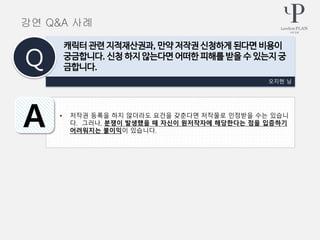 • 저작권 등록을 하지 않더라도 요건을 갖춘다면 저작물로 인정받을 수는 있습니
다. 그러나, 분쟁이 발생했을 때 자신이 원저작자에 해당한다는 점을 입증하기
어려워지는 불이익이 있습니다.
오지현 님
캐릭터 관련 지적재산권과, 만약 저작권 신청하게 된다면 비용이
궁금합니다. 신청 하지 않는다면 어떠한 피해를 받을 수 있는지 궁
금합니다.Q
A
강연 Q&A 사례
 
