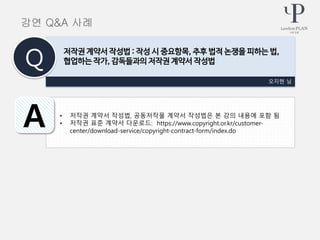 • 저작권 계약서 작성법, 공동저작물 계약서 작성법은 본 강의 내용에 포함 됨
• 저작권 표준 계약서 다운로드: https://www.copyright.or.kr/customer-
center/download-service/copyright-contract-form/index.do
오지현 님
저작권 계약서 작성법 : 작성 시 중요항목, 추후 법적 논쟁을 피하는 법,
협업하는 작가, 감독들과의 저작권 계약서 작성법Q
A
강연 Q&A 사례
 
