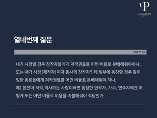 열네번째 질문
(이승연 님)
내가 사장일 경우 창작자들에게 저작권료를 어떤 비율로 분배해줘야하나.
또는 내가 사장(제작자)이자 동시에 창작자인데 일부에 동참할 경우 같이
일한 동료들에게 저작권료를 어떤 비율로 분배해줘야 하나.
예) 본인이 작곡,작사하는 사람이라면 동참한 편곡가, 가수, 연주자에겐 어
떻게 또는 어떤 비율로 비용을 지불해줘야 적당한가
 